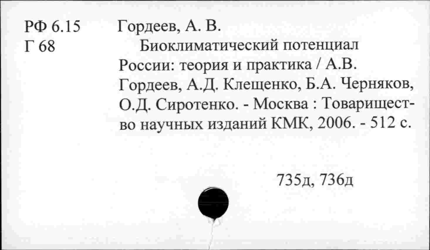 ﻿РФ 6.15
Г 68
Гордеев, А. В.
Биоклиматический потенциал России: теория и практика / А.В. Гордеев, А.Д. Клещенко, Б.А. Черняков, О.Д. Сиротенко. - Москва : Товарищество научных изданий КМК, 2006. - 512 с.

735д, 736д